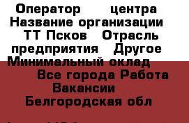 Оператор Call-центра › Название организации ­ ТТ-Псков › Отрасль предприятия ­ Другое › Минимальный оклад ­ 17 000 - Все города Работа » Вакансии   . Белгородская обл.